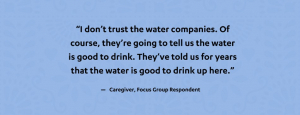 "I don't trust the water companies. Of course, they're going to tell us the water is good to drink. They've told us for years that the water is good to drink up here." - Caregiver, Focus Group Respondent